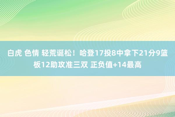 白虎 色情 轻荒诞松！哈登17投8中拿下21分9篮板12助攻准三双 正负值+14最高