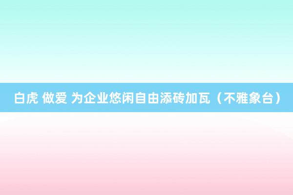 白虎 做爱 为企业悠闲自由添砖加瓦（不雅象台）