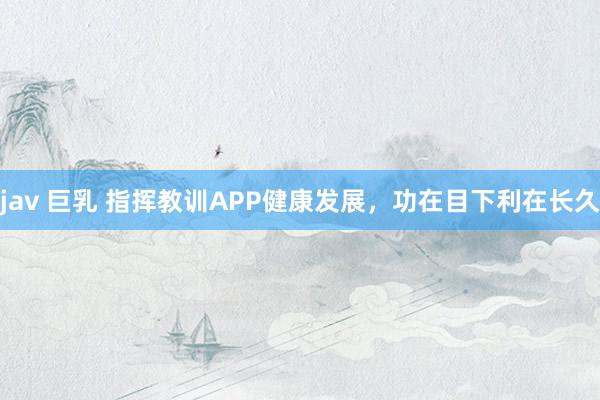 jav 巨乳 指挥教训APP健康发展，功在目下利在长久
