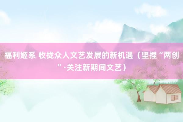 福利姬系 收拢众人文艺发展的新机遇（坚捏“两创”·关注新期间文艺）