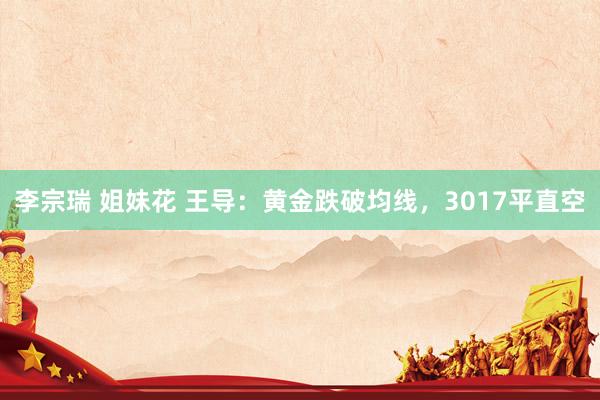 李宗瑞 姐妹花 王导：黄金跌破均线，3017平直空