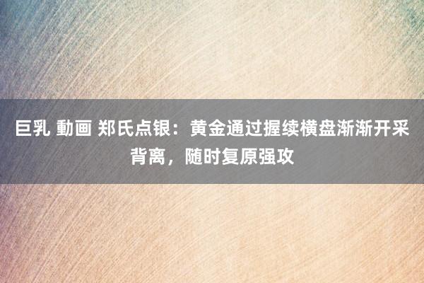 巨乳 動画 郑氏点银：黄金通过握续横盘渐渐开采背离，随时复原强攻
