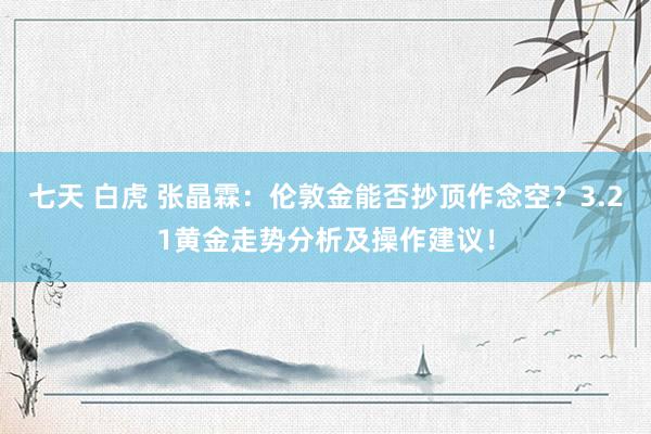 七天 白虎 张晶霖：伦敦金能否抄顶作念空？3.21黄金走势分析及操作建议！