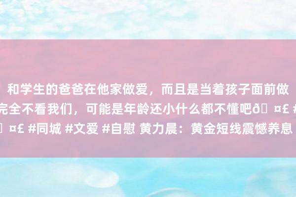 和学生的爸爸在他家做爱，而且是当着孩子面前做爱，太刺激了，孩子完全不看我们，可能是年龄还小什么都不懂吧🤣 #同城 #文爱 #自慰 黄力晨：黄金短线震憾养息 举座保管飞腾趋势