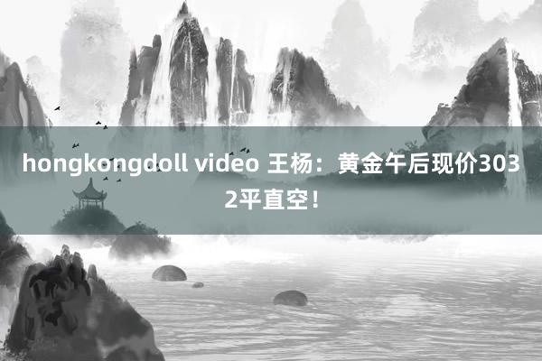 hongkongdoll video 王杨：黄金午后现价3032平直空！