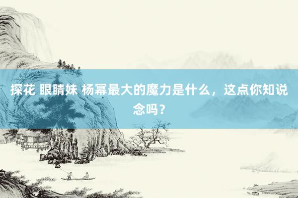 探花 眼睛妹 杨幂最大的魔力是什么，这点你知说念吗？