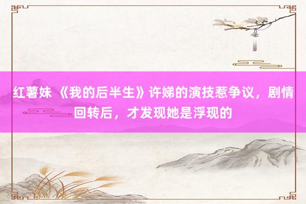 红薯妹 《我的后半生》许娣的演技惹争议，剧情回转后，才发现她是浮现的
