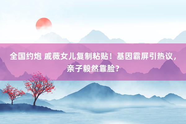 全国约炮 戚薇女儿复制粘贴！基因霸屏引热议，亲子毅然靠脸？