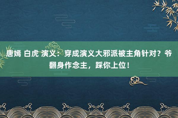 唐嫣 白虎 演义：穿成演义大邪派被主角针对？爷翻身作念主，踩你上位！