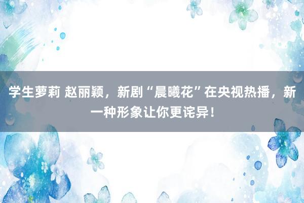 学生萝莉 赵丽颖，新剧“晨曦花”在央视热播，新一种形象让你更诧异！