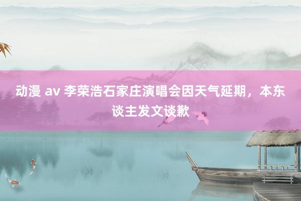 动漫 av 李荣浩石家庄演唱会因天气延期，本东谈主发文谈歉