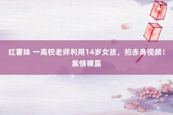 红薯妹 一高校老师利用14岁女孩，拍赤身视频！案情裸露