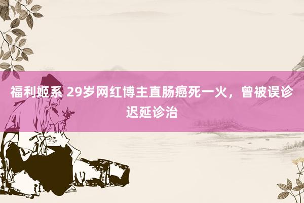 福利姬系 29岁网红博主直肠癌死一火，曾被误诊迟延诊治