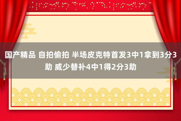 国产精品 自拍偷拍 半场皮克特首发3中1拿到3分3助 威少替补4中1得2分3助