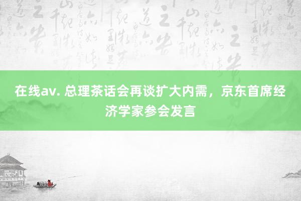 在线av. 总理茶话会再谈扩大内需，京东首席经济学家参会发言
