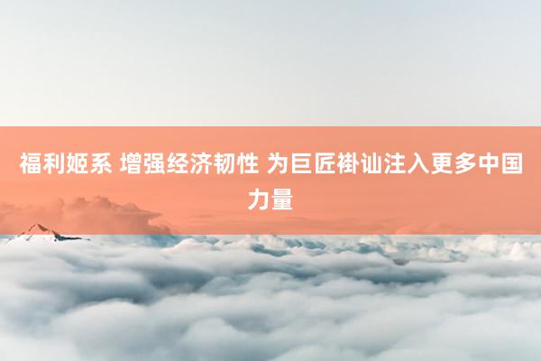 福利姬系 增强经济韧性 为巨匠褂讪注入更多中国力量