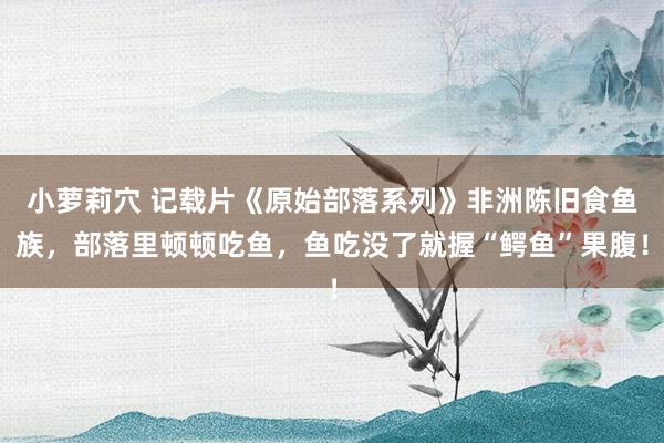 小萝莉穴 记载片《原始部落系列》非洲陈旧食鱼族，部落里顿顿吃鱼，鱼吃没了就握“鳄鱼”果腹！