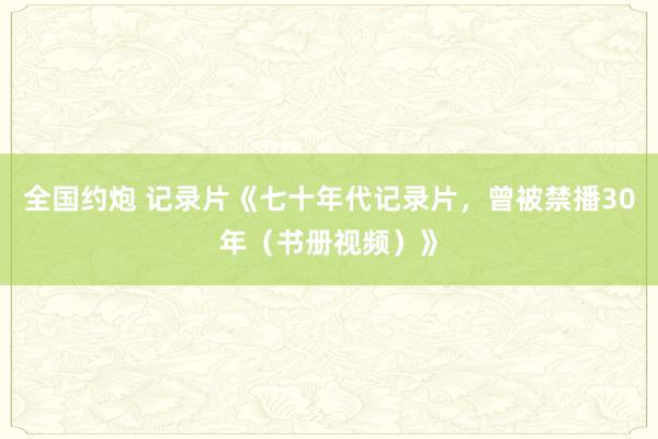 全国约炮 记录片《七十年代记录片，曾被禁播30年（书册视频）》