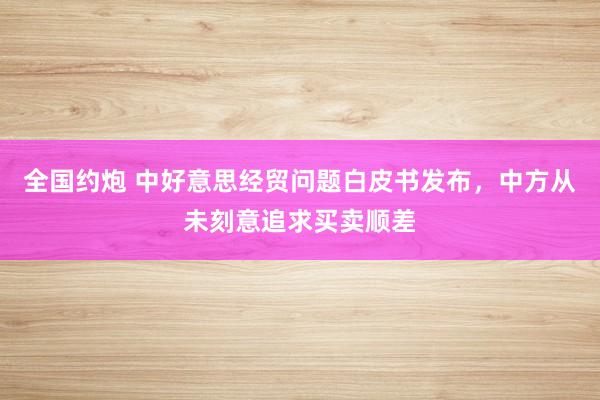 全国约炮 中好意思经贸问题白皮书发布，中方从未刻意追求买卖顺差