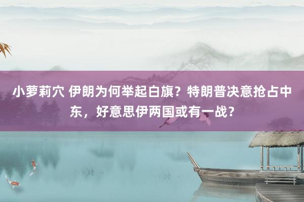 小萝莉穴 伊朗为何举起白旗？特朗普决意抢占中东，好意思伊两国或有一战？