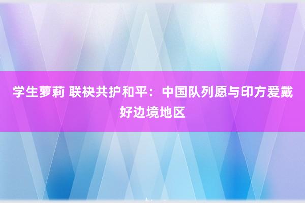 学生萝莉 联袂共护和平：中国队列愿与印方爱戴好边境地区