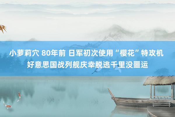 小萝莉穴 80年前 日军初次使用“樱花”特攻机 好意思国战列舰庆幸脱逃千里没噩运