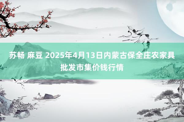 苏畅 麻豆 2025年4月13日内蒙古保全庄农家具批发市集价钱行情