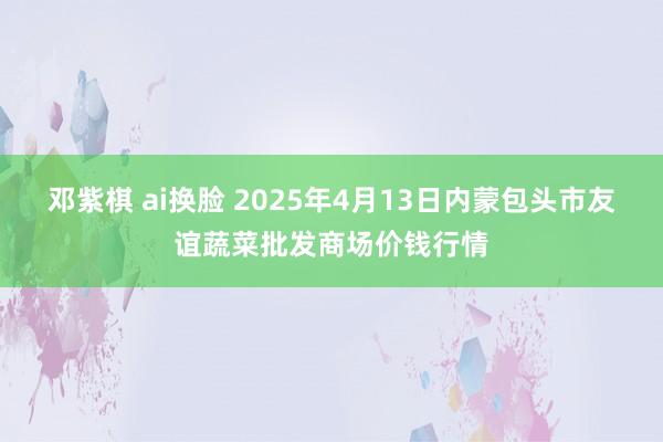 邓紫棋 ai换脸 2025年4月13日内蒙包头市友谊蔬菜批发商场价钱行情