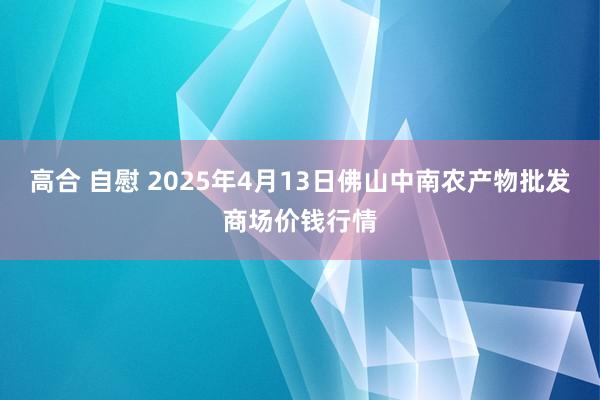 高合 自慰 2025年4月13日佛山中南农产物批发商场价钱行情