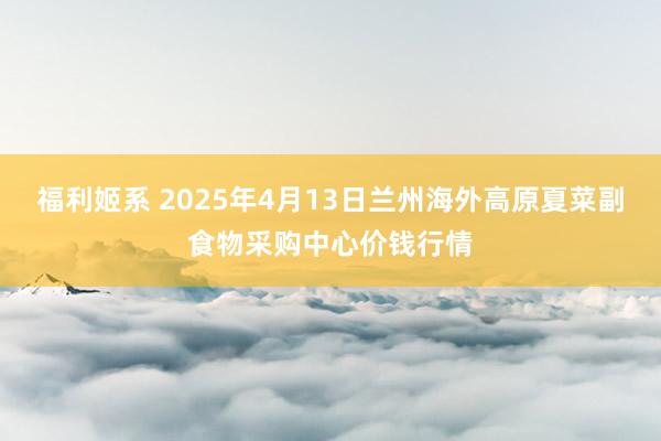 福利姬系 2025年4月13日兰州海外高原夏菜副食物采购中心价钱行情