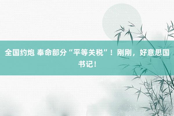 全国约炮 奉命部分“平等关税”！刚刚，好意思国书记！