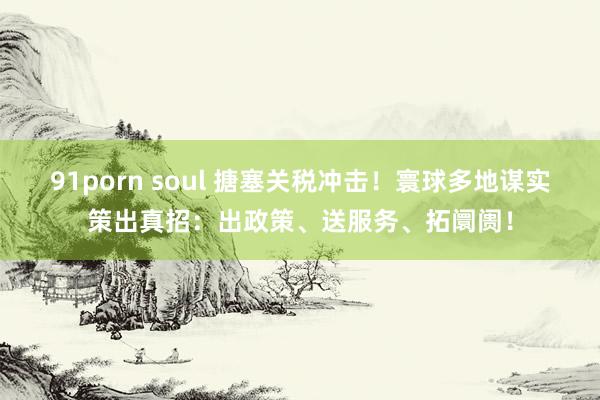 91porn soul 搪塞关税冲击！寰球多地谋实策出真招：出政策、送服务、拓阛阓！