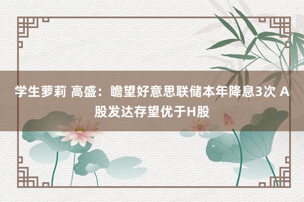 学生萝莉 高盛：瞻望好意思联储本年降息3次 A股发达存望优于H股