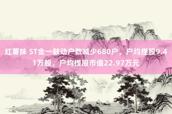 红薯妹 ST金一鼓动户数减少680户，户均捏股9.41万股，户均捏股市值22.97万元