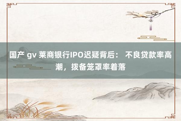 国产 gv 莱商银行IPO迟疑背后： 不良贷款率高潮，拨备笼罩率着落