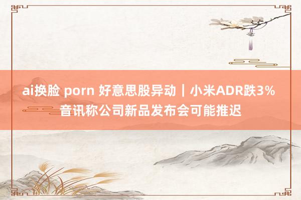 ai换脸 porn 好意思股异动｜小米ADR跌3% 音讯称公司新品发布会可能推迟
