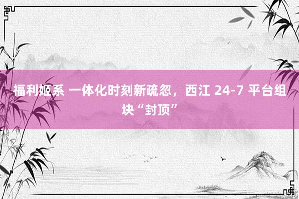 福利姬系 一体化时刻新疏忽，西江 24-7 平台组块“封顶”
