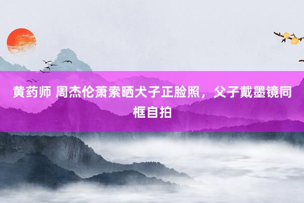黄药师 周杰伦萧索晒犬子正脸照，父子戴墨镜同框自拍