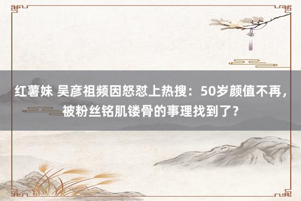 红薯妹 吴彦祖频因怒怼上热搜：50岁颜值不再，被粉丝铭肌镂骨的事理找到了？