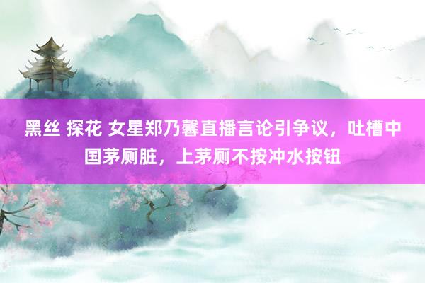 黑丝 探花 女星郑乃馨直播言论引争议，吐槽中国茅厕脏，上茅厕不按冲水按钮