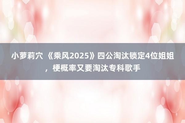 小萝莉穴 《乘风2025》四公淘汰锁定4位姐姐，梗概率又要淘汰专科歌手