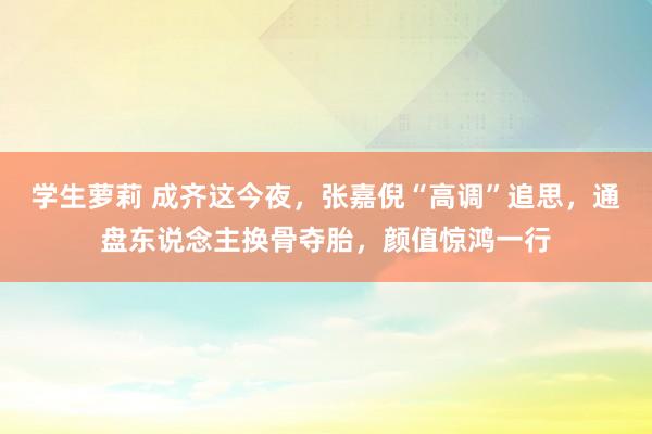 学生萝莉 成齐这今夜，张嘉倪“高调”追思，通盘东说念主换骨夺胎，颜值惊鸿一行