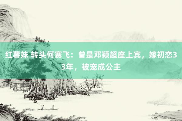 红薯妹 转头何赛飞：曾是邓颖超座上宾，嫁初恋33年，被宠成公主