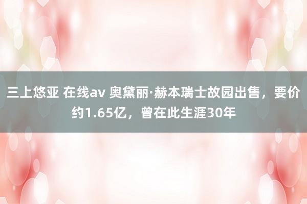 三上悠亚 在线av 奥黛丽·赫本瑞士故园出售，要价约1.65亿，曾在此生涯30年