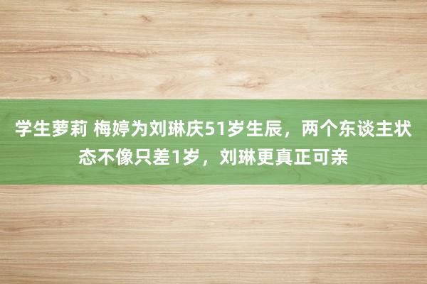 学生萝莉 梅婷为刘琳庆51岁生辰，两个东谈主状态不像只差1岁，刘琳更真正可亲