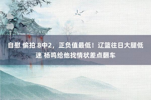 自慰 偷拍 8中2，正负值最低！辽篮往日大腿低迷 杨鸣给他找情状差点翻车