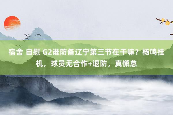宿舍 自慰 G2谁防备辽宁第三节在干嘛？杨鸣挂机，球员无合作+退防，真懈怠