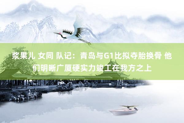 浆果儿 女同 队记：青岛与G1比拟夺胎换骨 他们明晰广厦硬实力竣工在我方之上