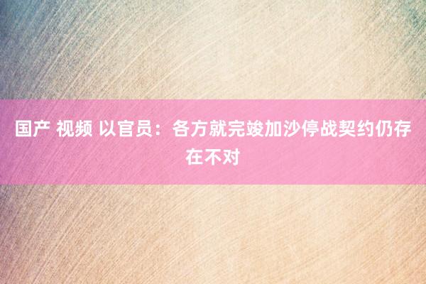 国产 视频 以官员：各方就完竣加沙停战契约仍存在不对