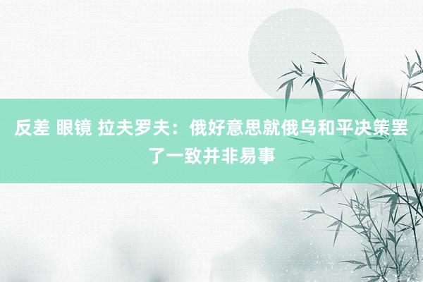 反差 眼镜 拉夫罗夫：俄好意思就俄乌和平决策罢了一致并非易事